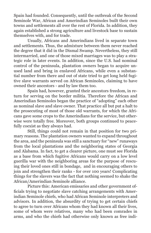 Spain had founded. Consequently, until the outbreak of the Second Seminole War, African and Amerindian Seminoles built their own towns and settlements all over the rest of Florida. In addition, they again established a strong agriculture and livestock base to sustain themselves with, and for trade.  Usually, Africans and Amerindians lived in separate town and settlements. Thus, the admixture between them never reached the degree that it did in the Dismal Swamp. Nevertheless, they still intermarried, and one of those mixed marriages was to play a stra- tegic role in later events. In addition, since the U.S. had nominal control of the peninsula, plantation owners began to acquire un- used land and bring in enslaved Africans, while even a substan- tial number from there and out of state tried to get long held fugi- tive slave warrants served on African Seminoles, claiming to ha owned their ancestors - and by law them too.  Spain had, however, granted their ancestors freedom, in re- turn for serving on the border militia. Therefore the African and Amerindian Seminoles began the practice of “adopting” cach other as nominal slave and slave owner. That practice all but put a halt to the prosecuting of most of those old warrants, for which the Afri- cans gave some crops to the Amerindians for the service, but other- wise were totally free. Moreover, both groups continued to peace- fully coexist as they always had.  till, things could not remain in that position for two pri- mary reasons. The plantation owners wanted to expand throughout the area, and the peninsula was still a sanctuary for “new” runaways from the local plantations and the neighboring states of Georg and Alabama. In fact, to get a clearer picture, one must see Florida as a base from which fugitive Africans would carry on a low level guerilla war with the neighboring areas for the purpose of rescu- ing their loved ones still in bondage, and in encouraging others to join and strengthen their ranks - for over 100 years! Complicating things for the slavers was the fact that nothing seemed to shake the African/Amerindian Seminole alliance.  Picture this: American emissaries and other government of- fiials trying to negotiate slave catching arrangements with Amer- indian Seminole chiefs, who had African Seminole interpreters and advisors. In addition, the absurdity of trying to get certain chiefs to agree to turn over Africans whom they had known all their live: some of whom were relatives, many who had been comrades in arms, and who the chiefs had otherwise only known as free indi-  
